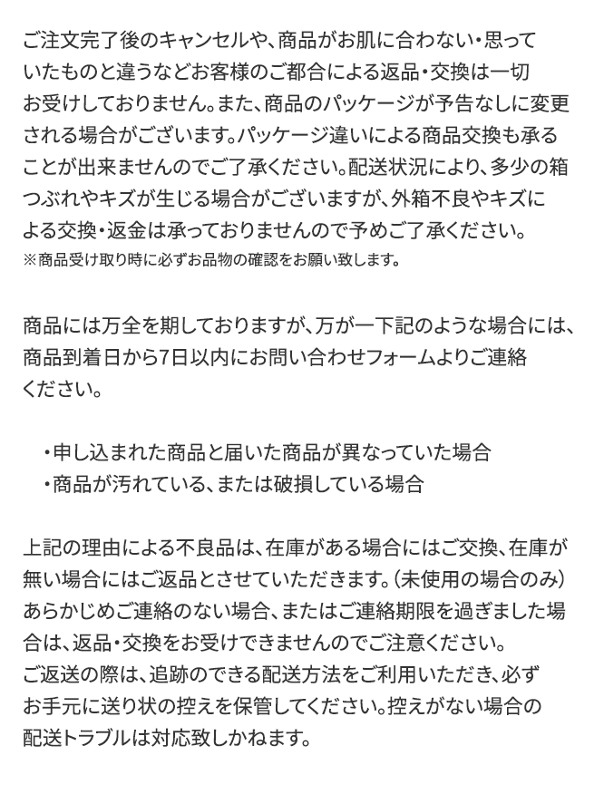 ご注文完了後のキャンセルや商品がお肌に合わない・思っていたものと違うなどお客様の都合による返品交換は一切お受けしておりません。