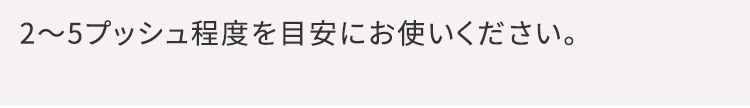 専用美容液を2～5回程度プッシュしてお使いください。少ないと熱く感じやすかったり、お肌の上で滑りにくかったりするので、多めにご使用いただくことをおすすめします。