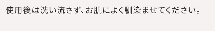 使用後は洗い流さず、お肌によく馴染ませてください。