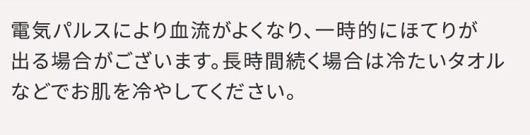 電気パルスにより血流がよくなり、一時的にほてりが出る場合がございます。長時間続く場合は冷たいタオルなどでお肌を冷やしてください。