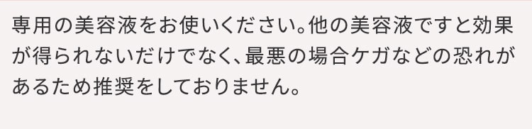 専用の美容液をお使いください。他の美容液ですと効果が得られないだけでなく、最悪の場合ケガなどの恐れがあるため推奨をしておりません。