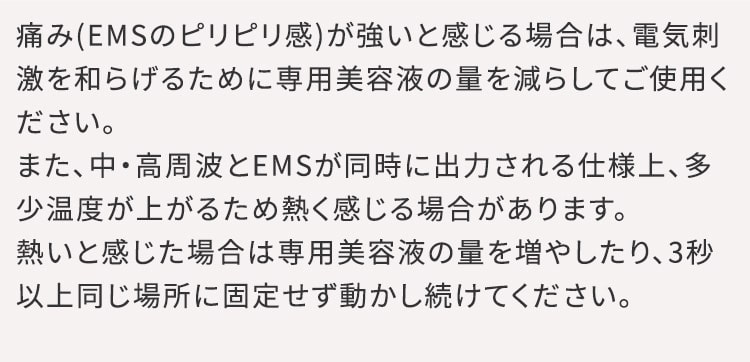 デリケートゾーンの形状によっては、直接当たることで刺激を強く感じる場合があります。美容液の量を減らし刺激を和らげるか、当てる場所を変えてご使用ください。